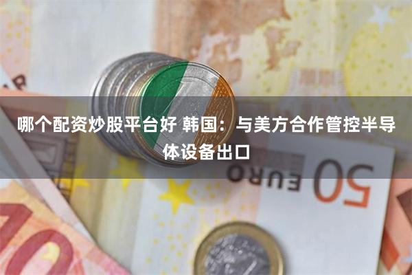 哪个配资炒股平台好 韩国：与美方合作管控半导体设备出口