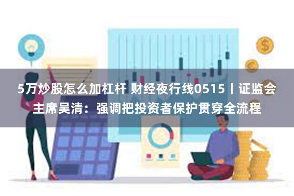 5万炒股怎么加杠杆 财经夜行线0515丨证监会主席吴清：强调把投资者保护贯穿全流程