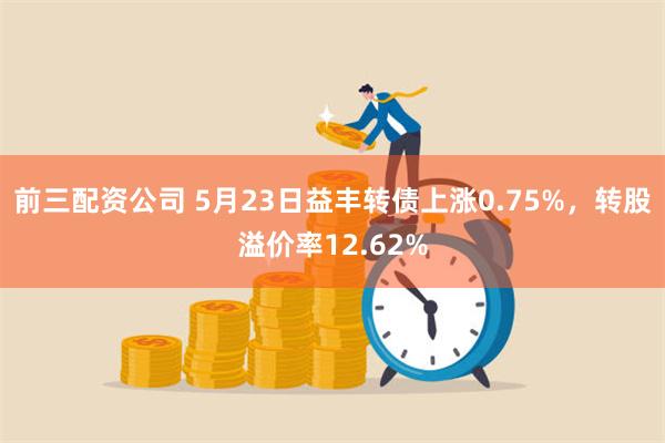 前三配资公司 5月23日益丰转债上涨0.75%，转股溢价率12.62%