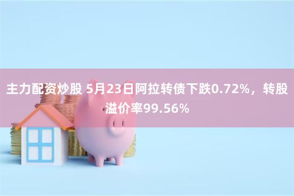 主力配资炒股 5月23日阿拉转债下跌0.72%，转股溢价率99.56%