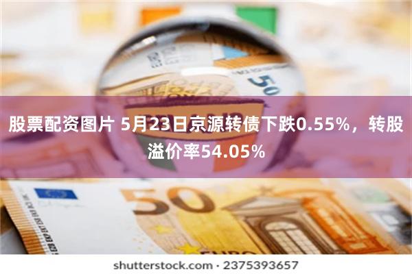 股票配资图片 5月23日京源转债下跌0.55%，转股溢价率54.05%