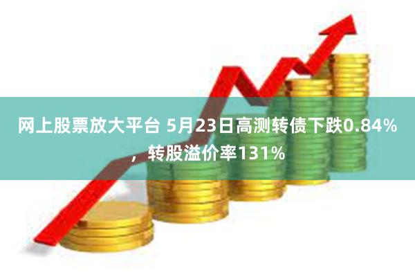 网上股票放大平台 5月23日高测转债下跌0.84%，转股溢价率131%