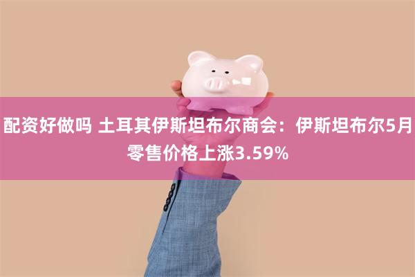 配资好做吗 土耳其伊斯坦布尔商会：伊斯坦布尔5月零售价格上涨3.59%