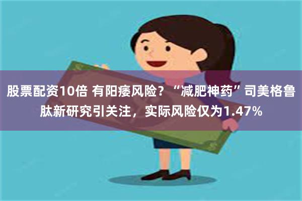 股票配资10倍 有阳痿风险？“减肥神药”司美格鲁肽新研究引关注，实际风险仅为1.47%