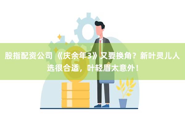 股指配资公司 《庆余年3》又要换角？新叶灵儿人选很合适，叶轻眉太意外！