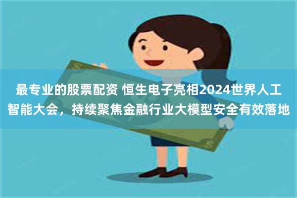 最专业的股票配资 恒生电子亮相2024世界人工智能大会，持续聚焦金融行业大模型安全有效落地