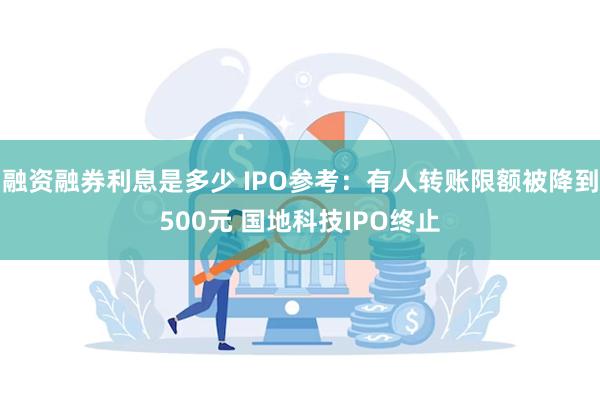 融资融券利息是多少 IPO参考：有人转账限额被降到500元 国地科技IPO终止