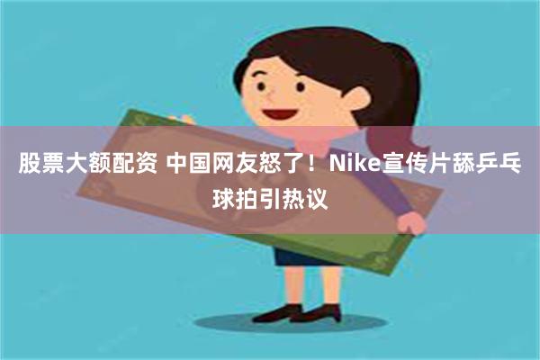 股票大额配资 中国网友怒了！Nike宣传片舔乒乓球拍引热议