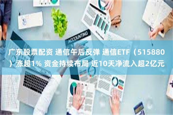 广东股票配资 通信午后反弹 通信ETF（515880）涨超1% 资金持续布局 近10天净流入超2亿元