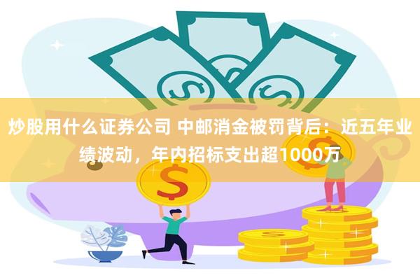 炒股用什么证券公司 中邮消金被罚背后：近五年业绩波动，年内招标支出超1000万