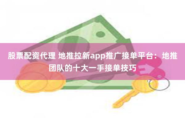 股票配资代理 地推拉新app推广接单平台：地推团队的十大一手接单技巧