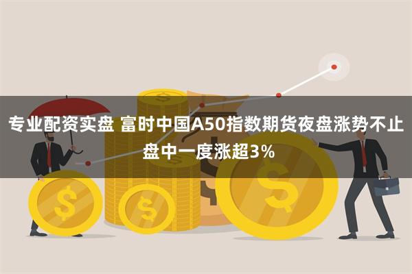 专业配资实盘 富时中国A50指数期货夜盘涨势不止 盘中一度涨超3%