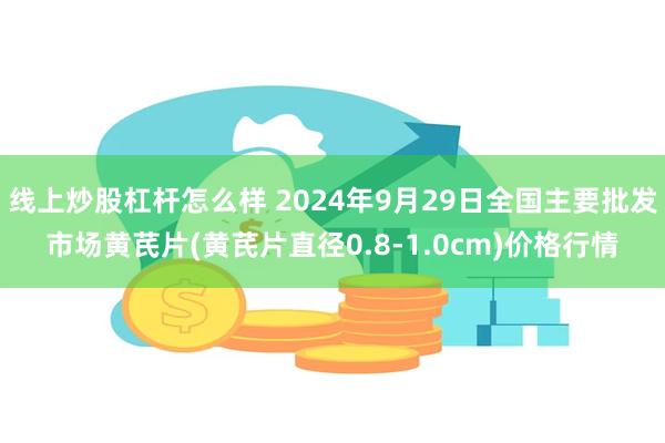 线上炒股杠杆怎么样 2024年9月29日全国主要批发市场黄芪片(黄芪片直径0.8-1.0cm)价格行情