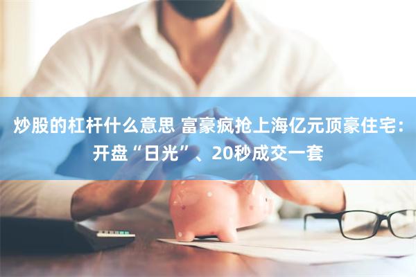 炒股的杠杆什么意思 富豪疯抢上海亿元顶豪住宅：开盘“日光”、20秒成交一套