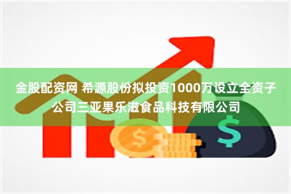 金股配资网 希源股份拟投资1000万设立全资子公司三亚果乐滋食品科技有限公司