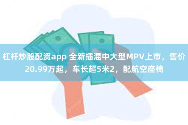 杠杆炒股配资app 全新插混中大型MPV上市，售价20.99万起，车长超5米2，配航空座椅