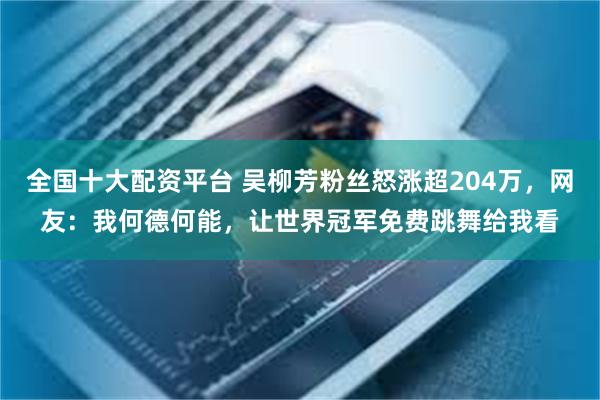 全国十大配资平台 吴柳芳粉丝怒涨超204万，网友：我何德何能，让世界冠军免费跳舞给我看