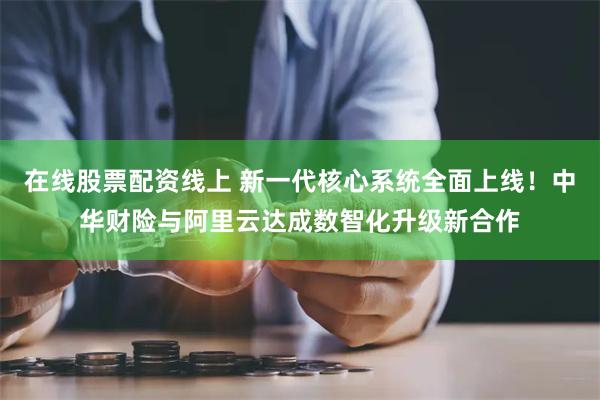 在线股票配资线上 新一代核心系统全面上线！中华财险与阿里云达成数智化升级新合作