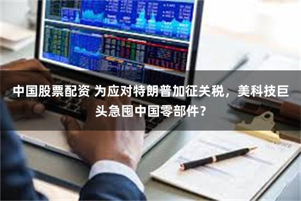 中国股票配资 为应对特朗普加征关税，美科技巨头急囤中国零部件？