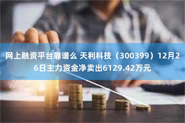 网上融资平台靠谱么 天利科技（300399）12月26日主力资金净卖出6129.42万元