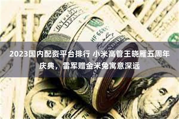 2023国内配资平台排行 小米高管王晓雁五周年庆典，雷军赠金米兔寓意深远