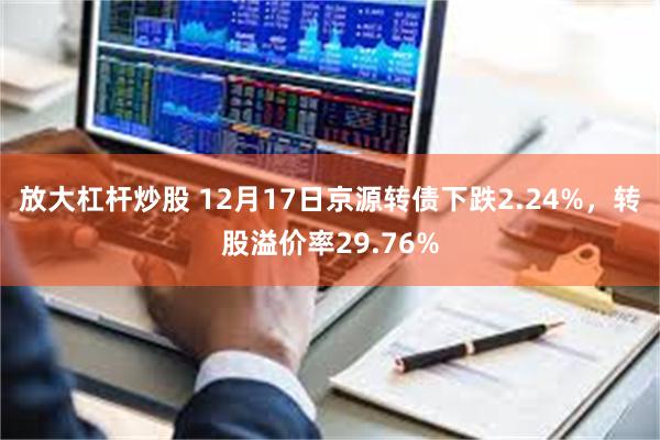 放大杠杆炒股 12月17日京源转债下跌2.24%，转股溢价率29.76%