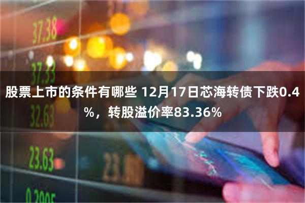 股票上市的条件有哪些 12月17日芯海转债下跌0.4%，转股溢价率83.36%