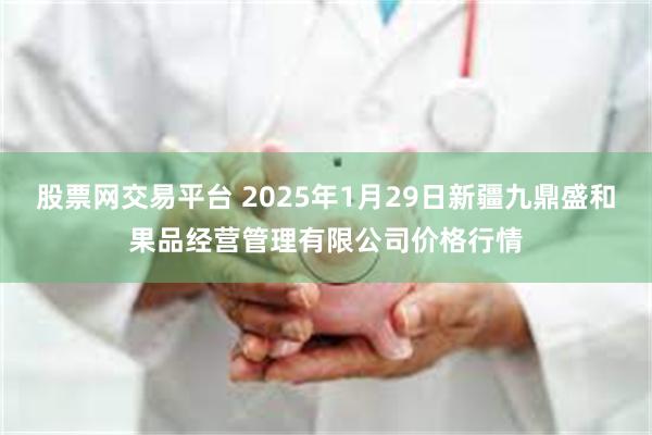 股票网交易平台 2025年1月29日新疆九鼎盛和果品经营管理有限公司价格行情