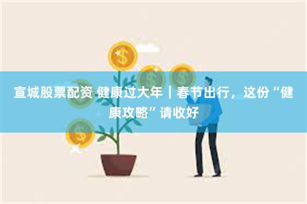 宣城股票配资 健康过大年｜春节出行，这份“健康攻略”请收好