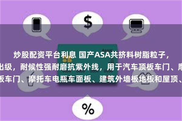 炒股配资平台利息 国产ASA共挤料树脂粒子，注塑级耐热级一般级押出级，耐候性强耐磨抗紫外线，用于汽车顶板车门、摩托车电瓶车面板、建筑外墙板地板和屋顶、户外运动用品等