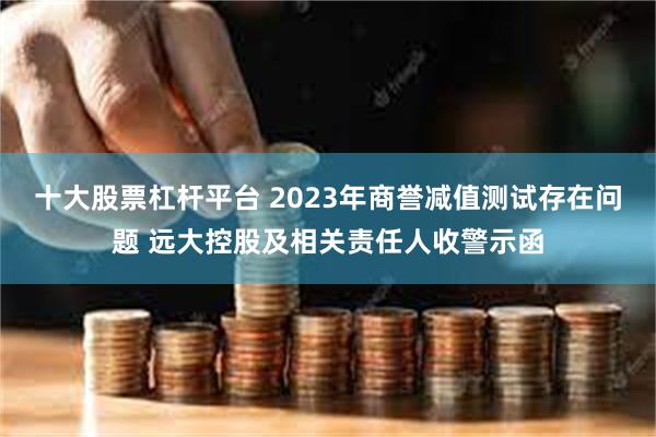 十大股票杠杆平台 2023年商誉减值测试存在问题 远大控股及相关责任人收警示函