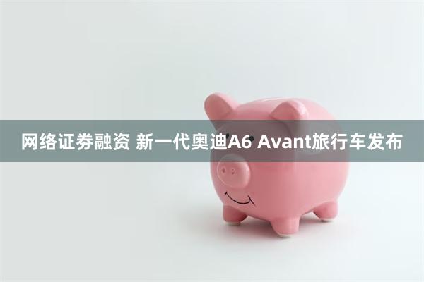 网络证劵融资 新一代奥迪A6 Avant旅行车发布