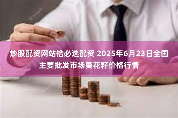 炒股配资网站拾必选配资 2025年6月23日全国主要批发市场葵花籽价格行情